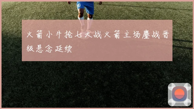 火箭小牛抢七大战火箭主场鏖战晋级悬念延续
