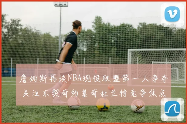 詹姆斯再谈NBA现役联盟第一人争夺 关注东契奇约基奇杜兰特竞争焦点