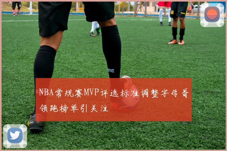 NBA常规赛MVP评选标准调整字母哥领跑榜单引关注