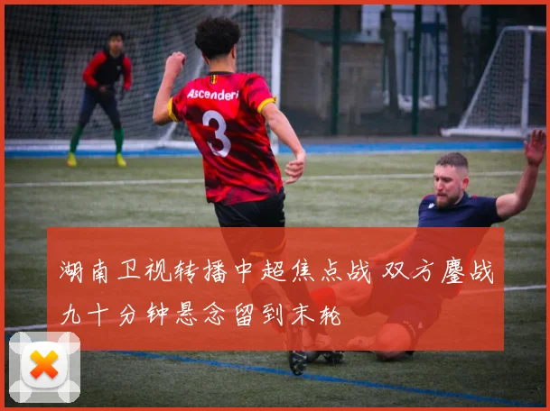 湖南卫视转播中超焦点战 双方鏖战九十分钟悬念留到末轮