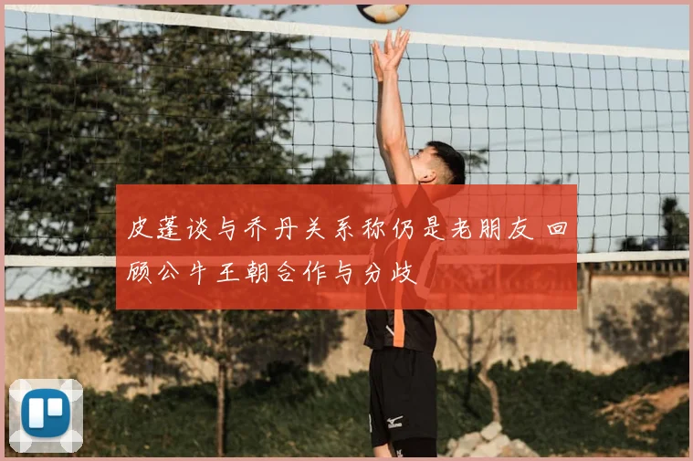 皮蓬谈与乔丹关系称仍是老朋友 回顾公牛王朝合作与分歧