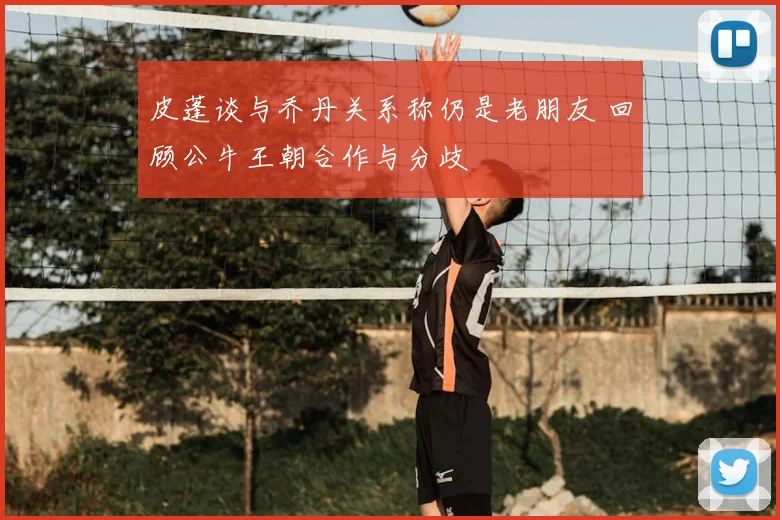 皮蓬谈与乔丹关系称仍是老朋友 回顾公牛王朝合作与分歧