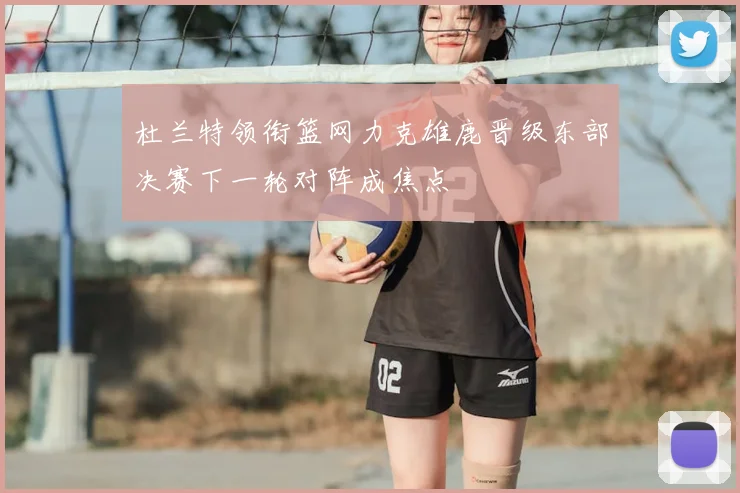 杜兰特领衔篮网力克雄鹿晋级东部决赛下一轮对阵成焦点