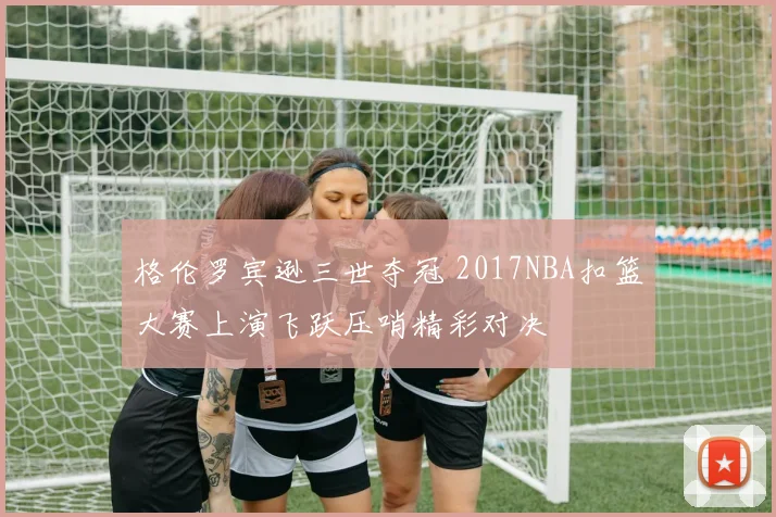 格伦罗宾逊三世夺冠 2017NBA扣篮大赛上演飞跃压哨精彩对决