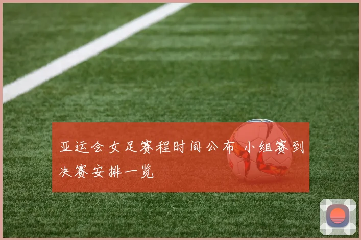 亚运会女足赛程时间公布 小组赛到决赛安排一览