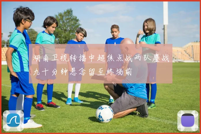 湖南卫视转播中超焦点战两队鏖战九十分钟悬念留至终场前