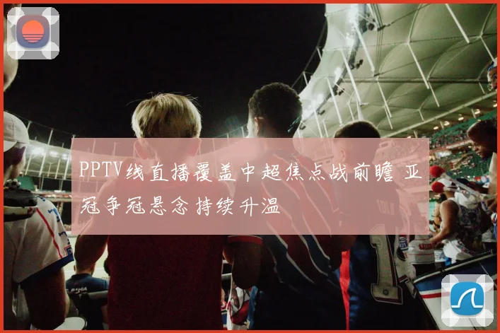 PPTV线直播覆盖中超焦点战前瞻 亚冠争冠悬念持续升温