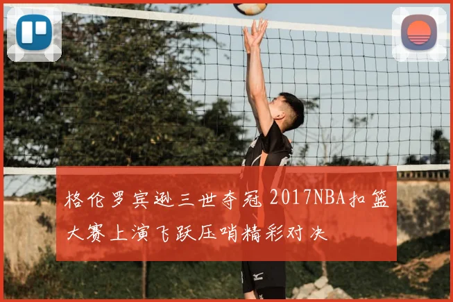 格伦罗宾逊三世夺冠 2017NBA扣篮大赛上演飞跃压哨精彩对决