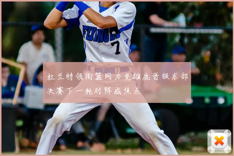 杜兰特领衔篮网力克雄鹿晋级东部决赛下一轮对阵成焦点