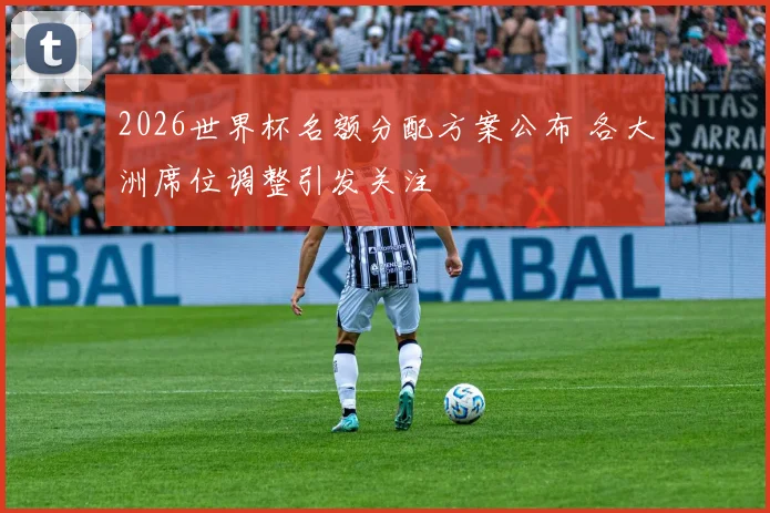 2026世界杯名额分配方案公布 各大洲席位调整引发关注