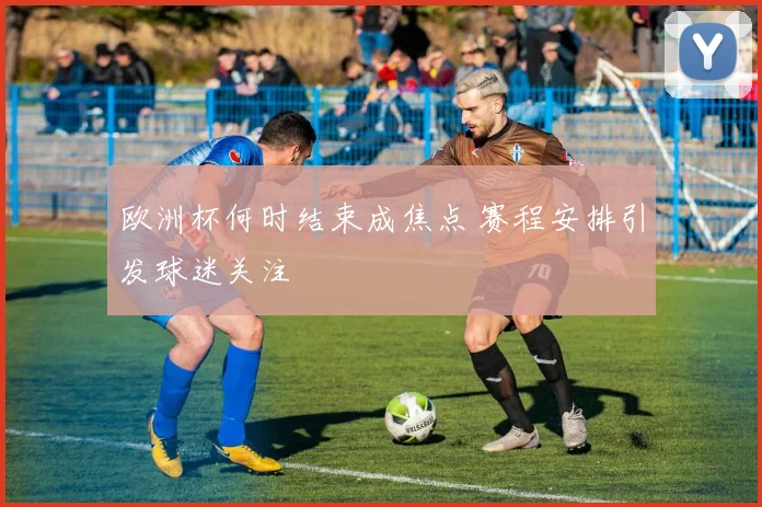 欧洲杯何时结束成焦点 赛程安排引发球迷关注