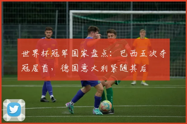世界杯冠军国家盘点：巴西五次夺冠居首，德国意大利紧随其后